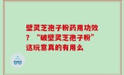 壁灵芝孢子粉药用功效？“破壁灵芝孢子粉”这玩意真的有用么