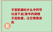 子宫肌瘤吃什么中药可以消下去(用中药调理子宫肌瘤，让它慢慢消失