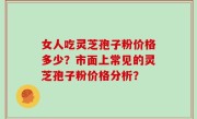 女人吃灵芝孢子粉价格多少？市面上常见的灵芝孢子粉价格分析？
