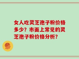 女人吃灵芝孢子粉价格多少？市面上常见的灵芝孢子粉价格分析？