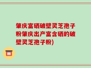 肇庆富硒破壁灵芝孢子粉肇庆出产富含硒的破壁灵芝孢子粉)