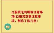 口服灵芝有哪些注意事项(口服灵芝需注意事项，别忘了这几点！