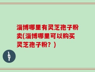 淄博哪里有灵芝孢子粉卖(淄博哪里可以购买灵芝孢子粉？)