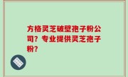 方格灵芝破壁孢子粉公司？专业提供灵芝孢子粉？