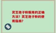 灵芝孢子粉服用的正确方法？灵芝孢子粉的使用指南？