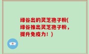 绿谷出的灵芝孢子粉(绿谷推出灵芝孢子粉，提升免疫力！)