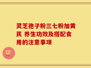灵芝孢子粉三七粉加黄芪 养生功效及搭配食用的注意事项