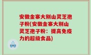 安徽金寨大别山灵芝孢子粉(安徽金寨大别山灵芝孢子粉：提高免疫力的超级食品)