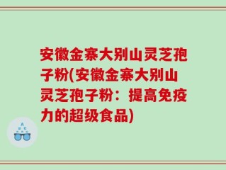 安徽金寨大别山灵芝孢子粉(安徽金寨大别山灵芝孢子粉：提高免疫力的超级食品)