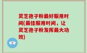 灵芝孢子粉最好服用时间(最佳服用时间，让灵芝孢子粉发挥最大功效)