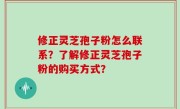 修正灵芝孢子粉怎么联系？了解修正灵芝孢子粉的购买方式？