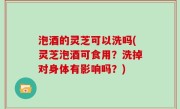 泡酒的灵芝可以洗吗(灵芝泡酒可食用？洗掉对身体有影响吗？)