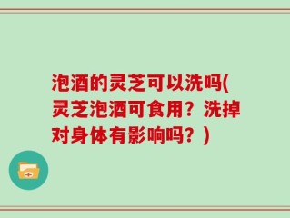 泡酒的灵芝可以洗吗(灵芝泡酒可食用？洗掉对身体有影响吗？)