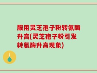 服用灵芝孢子粉转氨酶升高(灵芝孢子粉引发转氨酶升高现象)