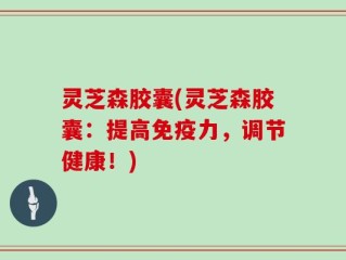 灵芝森胶囊(灵芝森胶囊：提高免疫力，调节健康！)