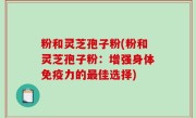 粉和灵芝孢子粉(粉和灵芝孢子粉：增强身体免疫力的最佳选择)