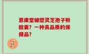 恩康堂破壁灵芝孢子粉胶囊？一种高品质的保健品？