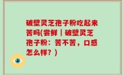 破壁灵芝孢子粉吃起来苦吗(尝鲜｜破壁灵芝孢子粉：苦不苦，口感怎么样？)