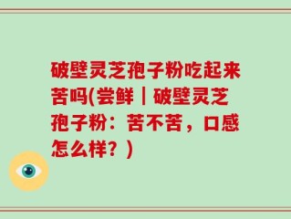 破壁灵芝孢子粉吃起来苦吗(尝鲜｜破壁灵芝孢子粉：苦不苦，口感怎么样？)