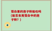 茭白里的孢子粉能吃吗(能否食用茭白中的孢子粉？)
