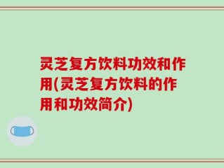 灵芝复方饮料功效和作用(灵芝复方饮料的作用和功效简介)