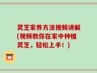 灵芝家养方法视频讲解(视频教你在家中种植灵芝，轻松上手！)