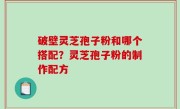 破壁灵芝孢子粉和哪个搭配？灵芝孢子粉的制作配方