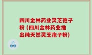 四川金林药业灵芝孢子粉 (四川金林药业推出纯天然灵芝孢子粉)