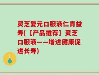 灵芝复元口服液仁青益寿(【产品推荐】灵芝口服液——增进健康促进长寿)
