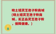 晓土妞灵芝孢子粉商城(晓土妞灵芝孢子粉商城，买正品灵芝孢子粉，保障健康。)