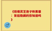 《惊爆灵芝孢子粉黑幕：背后隐藏的你知道吗》