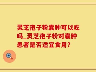 灵芝孢子粉囊肿可以吃吗_灵芝孢子粉对囊肿患者是否适宜食用？