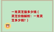 一克灵芝值多少钱 (灵芝价格解析：一克灵芝多少钱？)