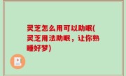 灵芝怎么用可以助眠(灵芝用法助眠，让你熟睡好梦)