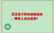 灵芝孢子粉的健康益处,哪些人适合服用?