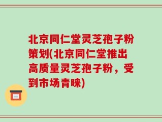 北京同仁堂灵芝孢子粉策划(北京同仁堂推出高质量灵芝孢子粉，受到市场青睐)