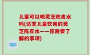 儿童可以喝灵芝陈皮水吗(适宜儿童饮用的灵芝陈皮水——你需要了解的事项)