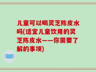 儿童可以喝灵芝陈皮水吗(适宜儿童饮用的灵芝陈皮水——你需要了解的事项)