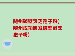 随州破壁灵芝孢子粉(随州成功研发破壁灵芝孢子粉)