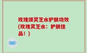 玫瑰颂灵芝水护肤功效(玫瑰灵芝水：护肤佳品！)