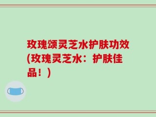 玫瑰颂灵芝水护肤功效(玫瑰灵芝水：护肤佳品！)