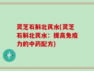 灵芝石斛北芪水(灵芝石斛北芪水：提高免疫力的中药配方)