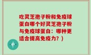 吃灵芝孢子粉和免疫球蛋白哪个好灵芝孢子粉与免疫球蛋白：哪种更适合提高免疫力？)