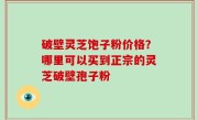 破壁灵芝饱子粉价格？哪里可以买到正宗的灵芝破壁孢子粉