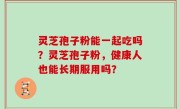灵芝孢子粉能一起吃吗？灵芝孢子粉，健康人也能长期服用吗？