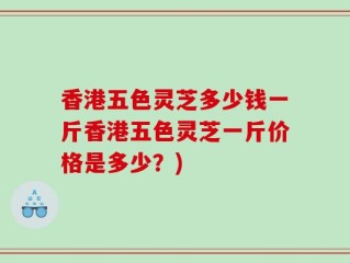 香港五色灵芝多少钱一斤香港五色灵芝一斤价格是多少？)