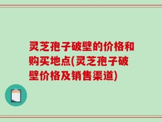 灵芝孢子破壁的价格和购买地点(灵芝孢子破壁价格及销售渠道)
