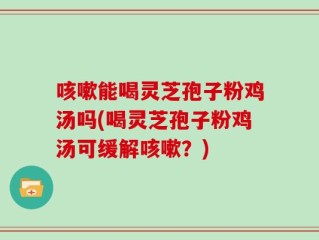 咳嗽能喝灵芝孢子粉鸡汤吗(喝灵芝孢子粉鸡汤可缓解咳嗽？)