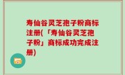 寿仙谷灵芝孢子粉商标注册(「寿仙谷灵芝孢子粉」商标成功完成注册)