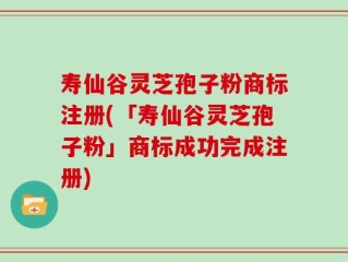 寿仙谷灵芝孢子粉商标注册(「寿仙谷灵芝孢子粉」商标成功完成注册)